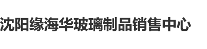 逼逼插插色色电影沈阳缘海华玻璃制品销售中心